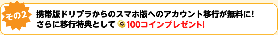 その2！携帯版ドリプラからのスマホ版への移行が無料に！さらに移行特典として100コインプレゼント！