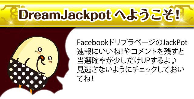 DreamJackpotへようこそ！FacebookドリプラページのJackPot速報にいいね！やコメントを残すと当選確率が少しだけUPするよ♪見逃さないようにチェックしておいてね！